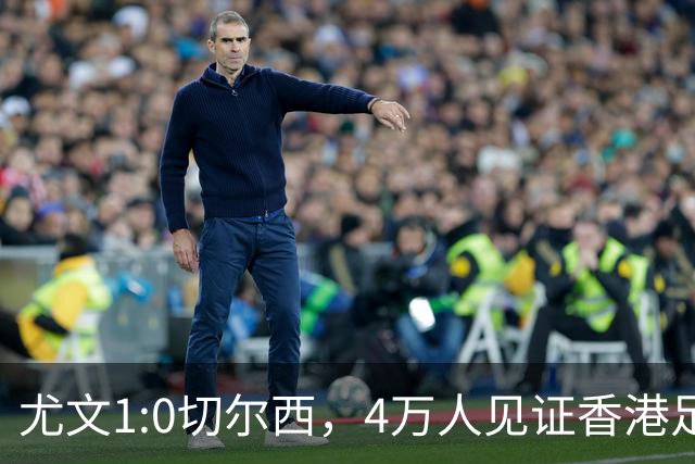 尤文1:0切尔西，4万人见证香港足球“炫富局”昨晚启德体育园沸腾了
