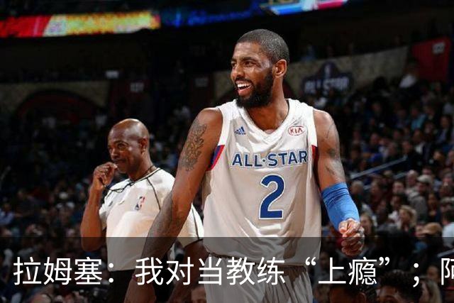 拉姆塞：我对当教练“上瘾”；阿森纳夺冠时我高兴坏了