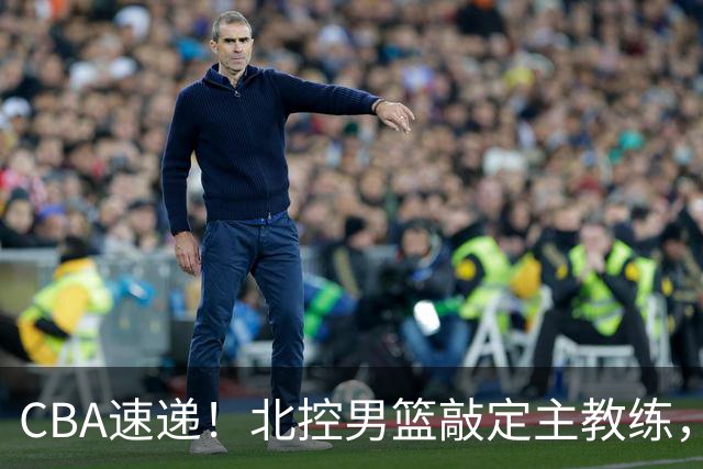 CBA速递！北控男篮敲定主教练，北京男篮欲买断范子铭，青岛男篮续约内线大外，NBL球队接触周鹏