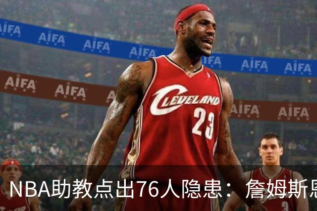 NBA助教点出76人隐患：詹姆斯恩比德又老又慢 场面会非常难看